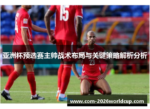 亚洲杯预选赛主帅战术布局与关键策略解析分析 亚洲杯预选赛主帅战术布局与关键策略解析分析