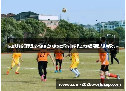 热血沸腾的国际足球友谊赛盛典点燃世界绿茵激情之夜群星同场共赴荣耀对决