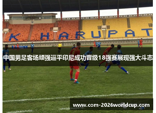 中国男足客场顽强逼平印尼成功晋级18强赛展现强大斗志