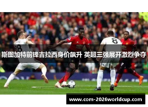 斯图加特前锋吉拉西身价飙升 英超三强展开激烈争夺 斯图加特前锋吉拉西身价飙升 英超三强展开激烈争夺