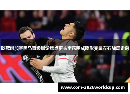欧冠附加赛黑马晋级舆论焦点更衣室氛围成隐形变量左右战局走向