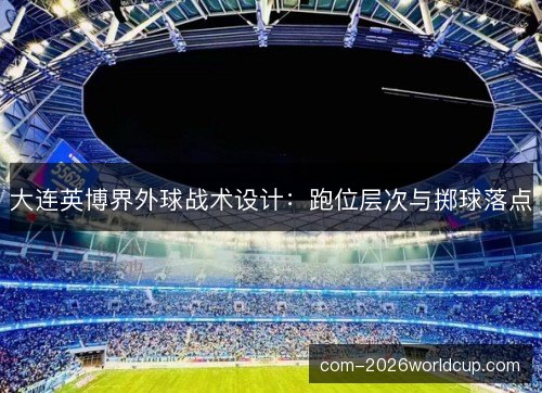 大连英博界外球战术设计：跑位层次与掷球落点